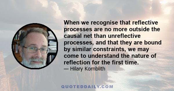 When we recognise that reflective processes are no more outside the causal net than unreflective processes, and that they are bound by similar constraints, we may come to understand the nature of reflection for the