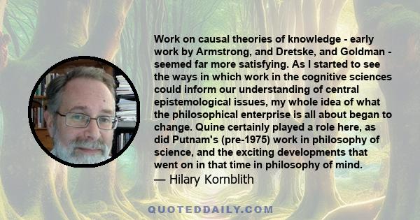 Work on causal theories of knowledge - early work by Armstrong, and Dretske, and Goldman - seemed far more satisfying. As I started to see the ways in which work in the cognitive sciences could inform our understanding