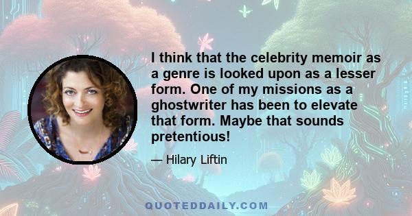 I think that the celebrity memoir as a genre is looked upon as a lesser form. One of my missions as a ghostwriter has been to elevate that form. Maybe that sounds pretentious!