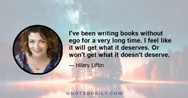 I've been writing books without ego for a very long time. I feel like it will get what it deserves. Or won't get what it doesn't deserve.