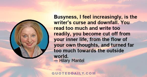 Busyness, I feel increasingly, is the writer's curse and downfall. You read too much and write too readily, you become cut off from your inner life, from the flow of your own thoughts, and turned far too much towards