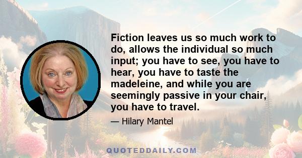 Fiction leaves us so much work to do, allows the individual so much input; you have to see, you have to hear, you have to taste the madeleine, and while you are seemingly passive in your chair, you have to travel.