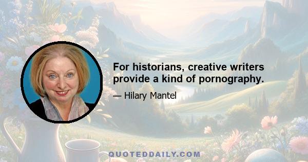 For historians, creative writers provide a kind of pornography.