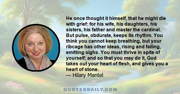 He once thought it himself, that he might die with grief: for his wife, his daughters, his sisters, his father and master the cardinal. But pulse, obdurate, keeps its rhythm. You think you cannot keep breathing, but