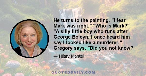 He turns to the painting. I fear Mark was right. Who is Mark? A silly little boy who runs after George Boleyn. I once heard him say I looked like a murderer. Gregory says, Did you not know?