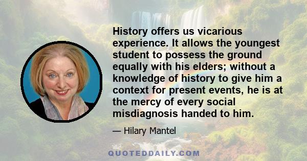 History offers us vicarious experience. It allows the youngest student to possess the ground equally with his elders; without a knowledge of history to give him a context for present events, he is at the mercy of every