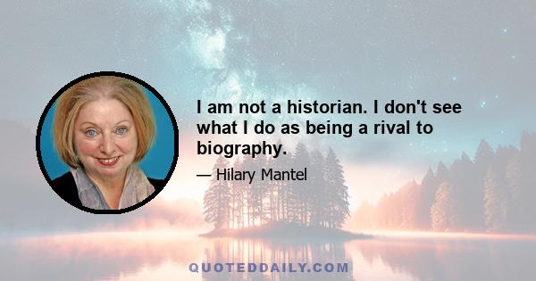 I am not a historian. I don't see what I do as being a rival to biography.