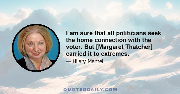 I am sure that all politicians seek the home connection with the voter. But [Margaret Thatcher] carried it to extremes.