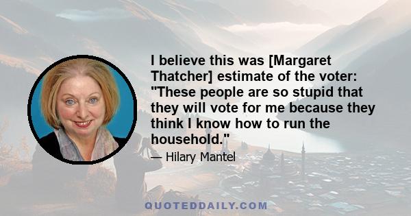 I believe this was [Margaret Thatcher] estimate of the voter: These people are so stupid that they will vote for me because they think I know how to run the household.