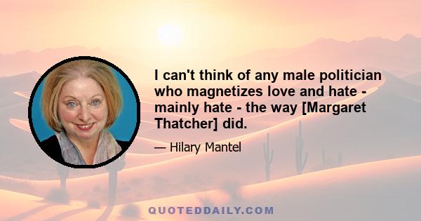 I can't think of any male politician who magnetizes love and hate - mainly hate - the way [Margaret Thatcher] did.