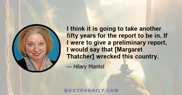 I think it is going to take another fifty years for the report to be in. If I were to give a preliminary report, I would say that [Margaret Thatcher] wrecked this country.