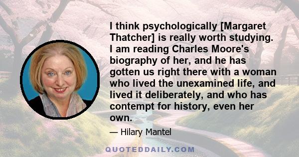 I think psychologically [Margaret Thatcher] is really worth studying. I am reading Charles Moore's biography of her, and he has gotten us right there with a woman who lived the unexamined life, and lived it