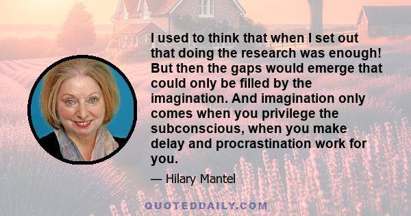 I used to think that when I set out that doing the research was enough! But then the gaps would emerge that could only be filled by the imagination. And imagination only comes when you privilege the subconscious, when