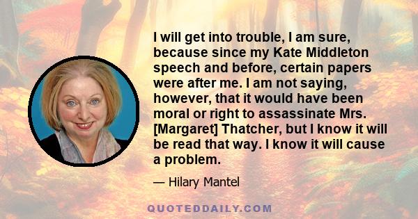 I will get into trouble, I am sure, because since my Kate Middleton speech and before, certain papers were after me. I am not saying, however, that it would have been moral or right to assassinate Mrs. [Margaret]