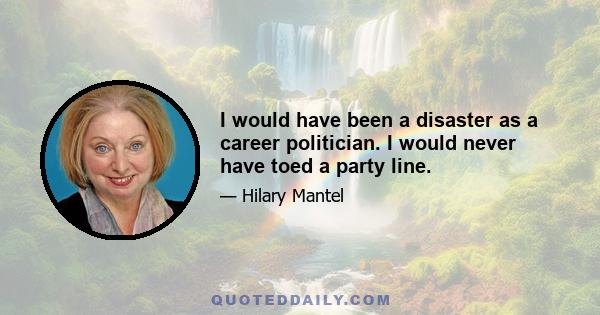 I would have been a disaster as a career politician. I would never have toed a party line.