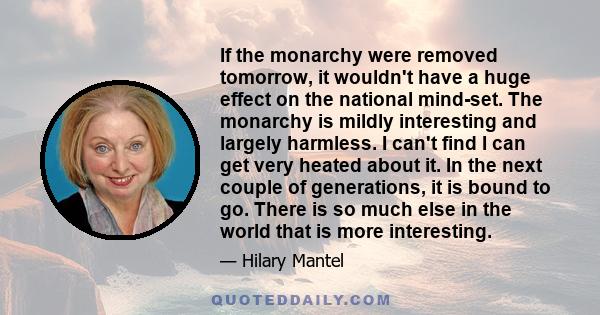 If the monarchy were removed tomorrow, it wouldn't have a huge effect on the national mind-set. The monarchy is mildly interesting and largely harmless. I can't find I can get very heated about it. In the next couple of 