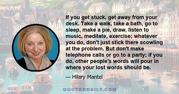 If you get stuck, get away from your desk. Take a walk, take a bath, go to sleep, make a pie, draw, listen to music, meditate, exercise; whatever you do, don't just stick there scowling at the problem. But don't make