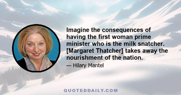 Imagine the consequences of having the first woman prime minister who is the milk snatcher. [Margaret Thatcher] takes away the nourishment of the nation.