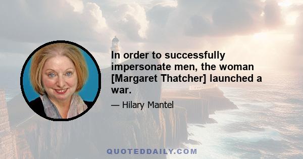 In order to successfully impersonate men, the woman [Margaret Thatcher] launched a war.