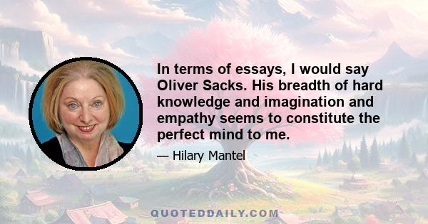 In terms of essays, I would say Oliver Sacks. His breadth of hard knowledge and imagination and empathy seems to constitute the perfect mind to me.