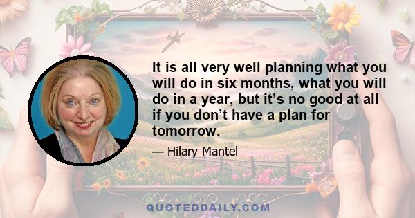 It is all very well planning what you will do in six months, what you will do in a year, but it’s no good at all if you don’t have a plan for tomorrow.