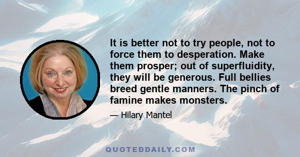 It is better not to try people, not to force them to desperation. Make them prosper; out of superfluidity, they will be generous. Full bellies breed gentle manners. The pinch of famine makes monsters.