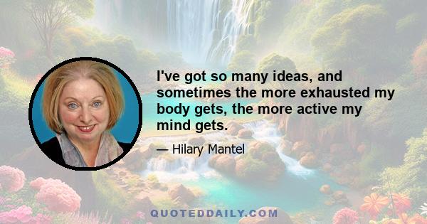 I've got so many ideas, and sometimes the more exhausted my body gets, the more active my mind gets.