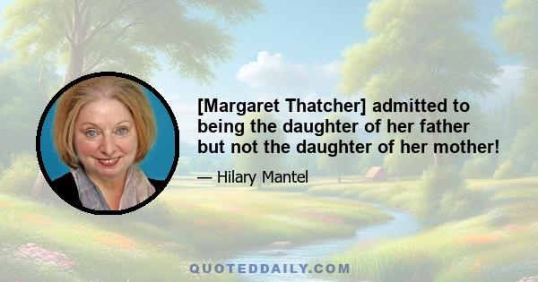 [Margaret Thatcher] admitted to being the daughter of her father but not the daughter of her mother!