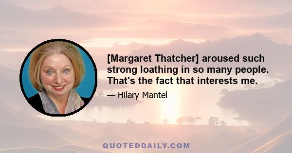 [Margaret Thatcher] aroused such strong loathing in so many people. That's the fact that interests me.