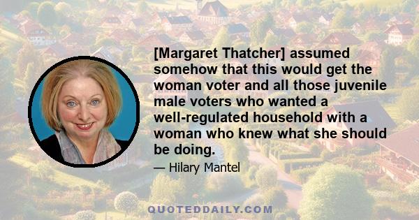 [Margaret Thatcher] assumed somehow that this would get the woman voter and all those juvenile male voters who wanted a well-regulated household with a woman who knew what she should be doing.