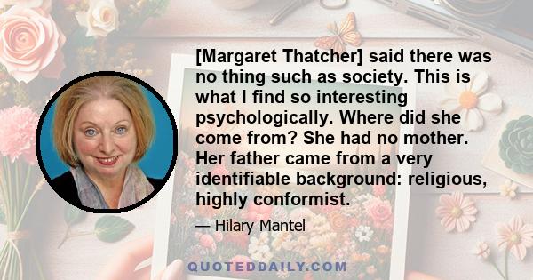 [Margaret Thatcher] said there was no thing such as society. This is what I find so interesting psychologically. Where did she come from? She had no mother. Her father came from a very identifiable background: