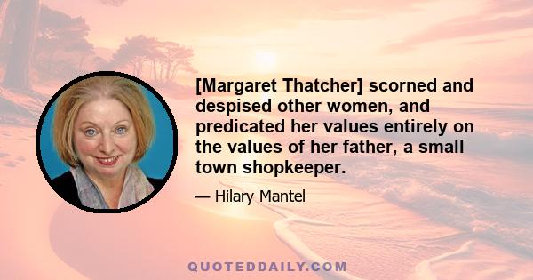 [Margaret Thatcher] scorned and despised other women, and predicated her values entirely on the values of her father, a small town shopkeeper.