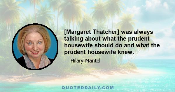 [Margaret Thatcher] was always talking about what the prudent housewife should do and what the prudent housewife knew.