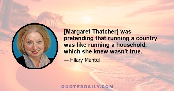 [Margaret Thatcher] was pretending that running a country was like running a household, which she knew wasn't true.