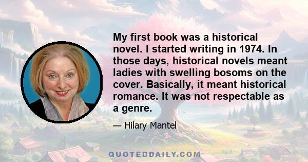 My first book was a historical novel. I started writing in 1974. In those days, historical novels meant ladies with swelling bosoms on the cover. Basically, it meant historical romance. It was not respectable as a genre.