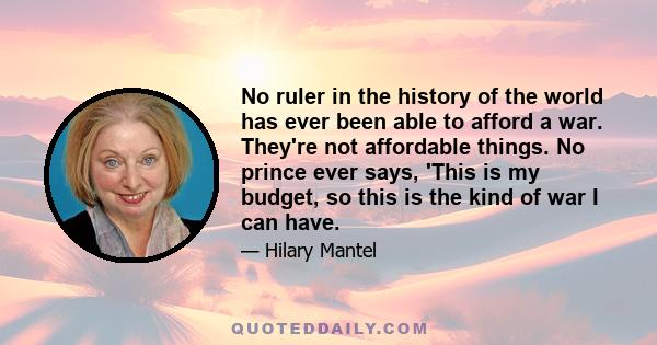 No ruler in the history of the world has ever been able to afford a war. They're not affordable things. No prince ever says, 'This is my budget, so this is the kind of war I can have.