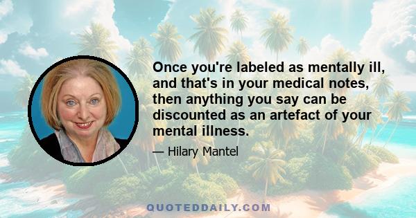 Once you're labeled as mentally ill, and that's in your medical notes, then anything you say can be discounted as an artefact of your mental illness.