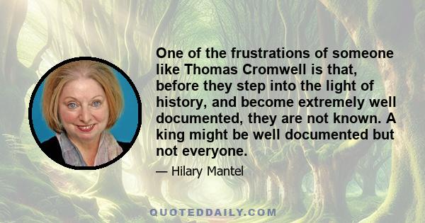 One of the frustrations of someone like Thomas Cromwell is that, before they step into the light of history, and become extremely well documented, they are not known. A king might be well documented but not everyone.