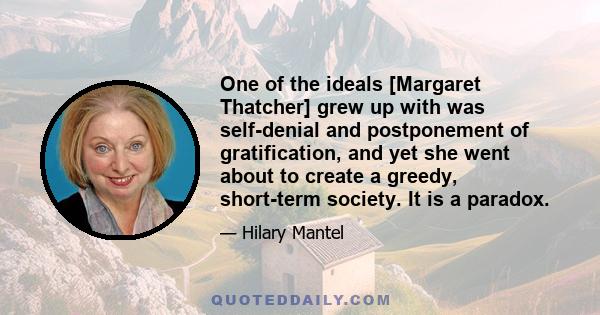 One of the ideals [Margaret Thatcher] grew up with was self-denial and postponement of gratification, and yet she went about to create a greedy, short-term society. It is a paradox.