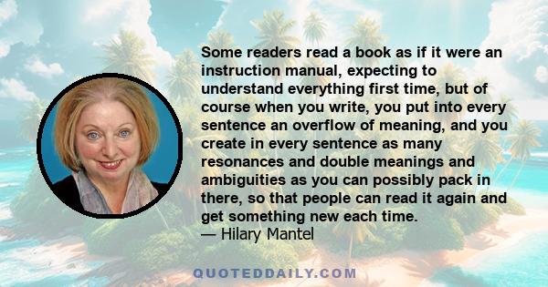 Some readers read a book as if it were an instruction manual, expecting to understand everything first time, but of course when you write, you put into every sentence an overflow of meaning, and you create in every