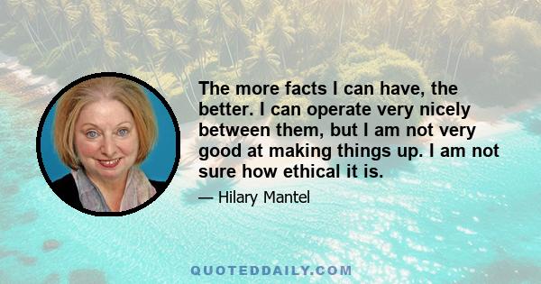 The more facts I can have, the better. I can operate very nicely between them, but I am not very good at making things up. I am not sure how ethical it is.