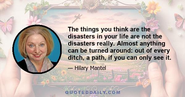 The things you think are the disasters in your life are not the disasters really. Almost anything can be turned around: out of every ditch, a path, if you can only see it.