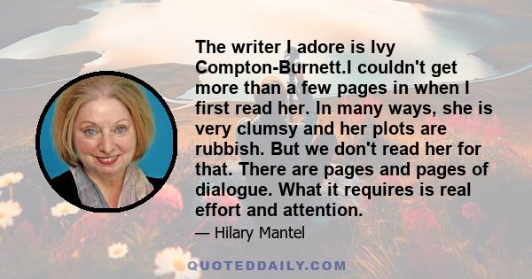 The writer I adore is Ivy Compton-Burnett.I couldn't get more than a few pages in when I first read her. In many ways, she is very clumsy and her plots are rubbish. But we don't read her for that. There are pages and