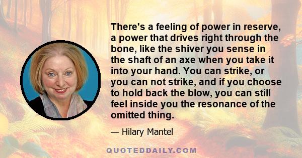 There's a feeling of power in reserve, a power that drives right through the bone, like the shiver you sense in the shaft of an axe when you take it into your hand. You can strike, or you can not strike, and if you