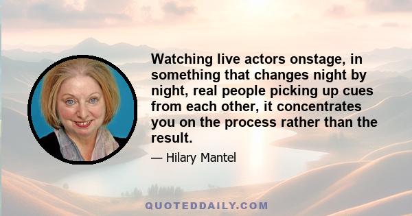 Watching live actors onstage, in something that changes night by night, real people picking up cues from each other, it concentrates you on the process rather than the result.