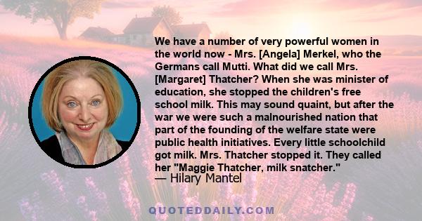 We have a number of very powerful women in the world now - Mrs. [Angela] Merkel, who the Germans call Mutti. What did we call Mrs. [Margaret] Thatcher? When she was minister of education, she stopped the children's free 