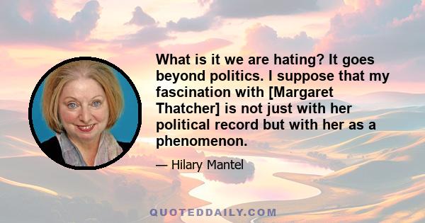 What is it we are hating? It goes beyond politics. I suppose that my fascination with [Margaret Thatcher] is not just with her political record but with her as a phenomenon.