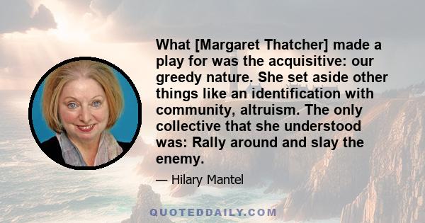 What [Margaret Thatcher] made a play for was the acquisitive: our greedy nature. She set aside other things like an identification with community, altruism. The only collective that she understood was: Rally around and