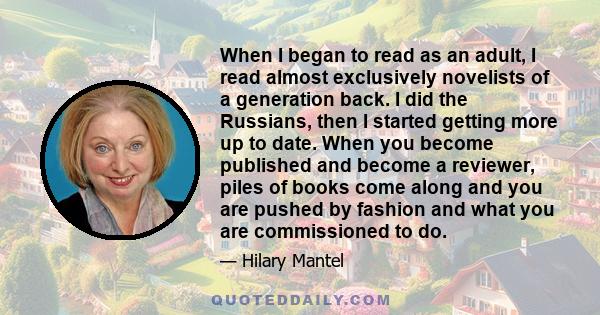 When I began to read as an adult, I read almost exclusively novelists of a generation back. I did the Russians, then I started getting more up to date. When you become published and become a reviewer, piles of books