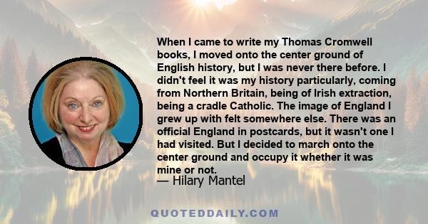 When I came to write my Thomas Cromwell books, I moved onto the center ground of English history, but I was never there before. I didn't feel it was my history particularly, coming from Northern Britain, being of Irish